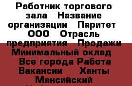 Работник торгового зала › Название организации ­ Паритет, ООО › Отрасль предприятия ­ Продажи › Минимальный оклад ­ 1 - Все города Работа » Вакансии   . Ханты-Мансийский,Нефтеюганск г.